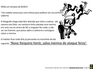 Apresentação elaborada pela Professora FERNANDA BRUM LOPES - Geografia
Mídia em tempos de BUSCH
“Um redator procurava uma notícia para publicar em seu primeiro
caderno.
O fotografo chega todo feliz dizendo que tinha a notícia, até
mesmo com foto: um cachorro tinha atacado uma menina
em uma rua no centro de NY, e ninguém fez nada, a não
ser um homem, que pulou sobre o cachorro e conseguiu
salvar a menina.
O redator ficou todo feliz já pensando na manchete do dia
seguinte: ‘Nova Yorquino herói, salva menina de ataque feroz’.
 