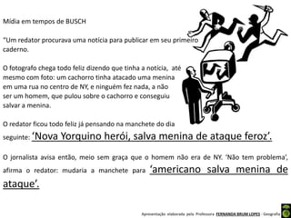 Apresentação elaborada pela Professora FERNANDA BRUM LOPES - Geografia
Mídia em tempos de BUSCH
“Um redator procurava uma notícia para publicar em seu primeiro
caderno.
O fotografo chega todo feliz dizendo que tinha a notícia, até
mesmo com foto: um cachorro tinha atacado uma menina
em uma rua no centro de NY, e ninguém fez nada, a não
ser um homem, que pulou sobre o cachorro e conseguiu
salvar a menina.
O redator ficou todo feliz já pensando na manchete do dia
seguinte: ‘Nova Yorquino herói, salva menina de ataque feroz’.
O jornalista avisa então, meio sem graça que o homem não era de NY. ‘Não tem problema’,
afirma o redator: mudaria a manchete para ‘americano salva menina de
ataque’.
 