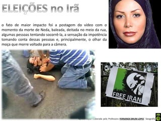 Apresentação elaborada pela Professora FERNANDA BRUM LOPES - Geografia
o fato de maior impacto foi a postagem do vídeo com o
momento da morte de Neda, baleada, deitada no meio da rua,
algumas pessoas tentando socorrê-la, a sensação da impotência
tomando conta dessas pessoas e, principalmente, o olhar da
moça que morre voltado para a câmera.
 