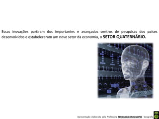 Apresentação elaborada pela Professora FERNANDA BRUM LOPES - Geografia
Essas inovações partiram dos importantes e avançados centros de pesquisas dos países
desenvolvidos e estabeleceram um novo setor da economia, o SETOR QUATERNÁRIO.
 