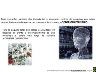 Apresentação elaborada pela Professora FERNANDA BRUM LOPES - Geografia
Essas inovações partiram dos importantes e avançados centros de pesquisas dos países
desenvolvidos e estabeleceram um novo setor da economia, o SETOR QUATERNÁRIO.
Trata-se daquele setor que agrega as atividades de
pesquisa de ponta e desenvolvimento de alta
tecnologia e ocupa uma força de trabalho
ALTAMENTE QUALIFICADA.
 