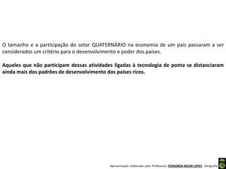 Apresentação elaborada pela Professora FERNANDA BRUM LOPES - Geografia
O tamanho e a participação do setor QUATERNÁRIO na economia de um país passaram a ser
considerados um critério para o desenvolvimento e poder dos países.
Aqueles que não participam dessas atividades ligadas à tecnologia de ponta se distanciaram
ainda mais dos padrões de desenvolvimento dos países ricos.
 