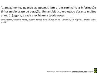 Apresentação elaborada pela Professora FERNANDA BRUM LOPES - Geografia
“...antigamente, quando as pessoas iam a um seminário a informação
tinha amplo prazo de duração. Um antibiótico era usado durante muitos
anos. (...) agora, a cada ano, há uma teoria nova.
DIMENSTEIN, Gilberto, ALVES, Rubem. Fomos maus alunos. 9⁰ ed. Campinas, SP: Papirus 7 Mares, 2008.
p.103.
 