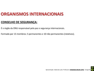 Apresentação elaborada pela Professora FERNANDA BRUM LOPES - Geografia
CONSELHO DE SEGURANÇA:
É o órgão da ONU responsável pela paz e segurança internacionais.
Formado por 15 membros: 5 permanentes e 10 não permanentes (rotativos).
 