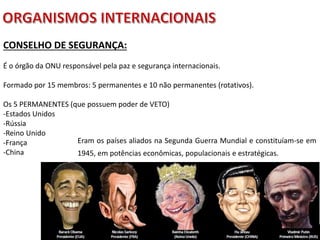 Apresentação elaborada pela Professora FERNANDA BRUM LOPES - Geografia
CONSELHO DE SEGURANÇA:
É o órgão da ONU responsável pela paz e segurança internacionais.
Formado por 15 membros: 5 permanentes e 10 não permanentes (rotativos).
Os 5 PERMANENTES (que possuem poder de VETO)
-Estados Unidos
-Rússia
-Reino Unido
-França
-China
Eram os países aliados na Segunda Guerra Mundial e constituíam-se em
1945, em potências econômicas, populacionais e estratégicas.
 
