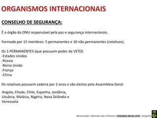 Apresentação elaborada pela Professora FERNANDA BRUM LOPES - Geografia
CONSELHO DE SEGURANÇA:
É o órgão da ONU responsável pela paz e segurança internacionais.
Formado por 15 membros: 5 permanentes e 10 não permanentes (rotativos).
Os 5 PERMANENTES (que possuem poder de VETO)
-Estados Unidos
-Rússia
-Reino Unido
-França
-China
Os rotativos possuem cadeira por 2 anos e são eleitos pela Assembleia Geral.
Angola, Chade, Chile, Espanha, Jordânia,
Lituânia, Malásia, Nigéria, Nova Zelândia e
Venezuela
 