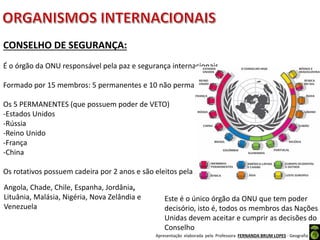 Apresentação elaborada pela Professora FERNANDA BRUM LOPES - Geografia
Angola, Chade, Chile, Espanha, Jordânia,
Lituânia, Malásia, Nigéria, Nova Zelândia e
Venezuela
CONSELHO DE SEGURANÇA:
É o órgão da ONU responsável pela paz e segurança internacionais.
Formado por 15 membros: 5 permanentes e 10 não permanentes (rotativos).
Os 5 PERMANENTES (que possuem poder de VETO)
-Estados Unidos
-Rússia
-Reino Unido
-França
-China
Os rotativos possuem cadeira por 2 anos e são eleitos pela Assembleia Geral.
Este é o único órgão da ONU que tem poder
decisório, isto é, todos os membros das Nações
Unidas devem aceitar e cumprir as decisões do
Conselho
 