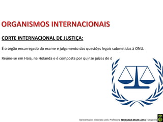 Apresentação elaborada pela Professora FERNANDA BRUM LOPES - Geografia
CORTE INTERNACIONAL DE JUSTIÇA:
É o órgão encarregado do exame e julgamento das questões legais submetidas à ONU.
Reúne-se em Haia, na Holanda e é composta por quinze juízes de diferentes nacionalidades.
 