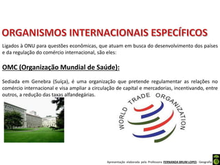 Apresentação elaborada pela Professora FERNANDA BRUM LOPES - Geografia
OMC (Organização Mundial de Saúde):
Sediada em Genebra (Suíça), é uma organização que pretende regulamentar as relações no
comércio internacional e visa ampliar a circulação de capital e mercadorias, incentivando, entre
outros, a redução das taxas alfandegárias.
Ligados à ONU para questões econômicas, que atuam em busca do desenvolvimento dos países
e da regulação do comércio internacional, são eles:
 