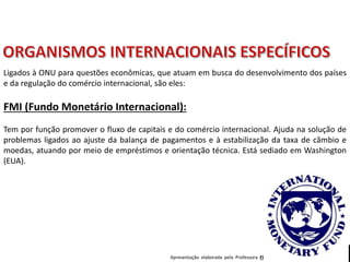 Apresentação elaborada pela Professora FERNANDA BRUM LOPES - Geografia
FMI (Fundo Monetário Internacional):
Tem por função promover o fluxo de capitais e do comércio internacional. Ajuda na solução de
problemas ligados ao ajuste da balança de pagamentos e à estabilização da taxa de câmbio e
moedas, atuando por meio de empréstimos e orientação técnica. Está sediado em Washington
(EUA).
Ligados à ONU para questões econômicas, que atuam em busca do desenvolvimento dos países
e da regulação do comércio internacional, são eles:
 