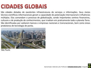 Apresentação elaborada pela Professora FERNANDA BRUM LOPES - Geografia
São cidades dotadas de excelentes infraestruturas de serviços e informações. Seus meios
técnico-científicos-informacionais geram a capacidade de polarização internacional e influências
múltiplas. Elas comandam o processo de globalização, sendo importantes centros financeiros,
culturais e de produção de conhecimentos, que irradiam em praticamente todo o planeta Terra.
São identificadas por sediarem bancos e empresas nacionais e transnacionais, bem como áreas
produtoras de tecnologia de ponta.
São Paulo
 