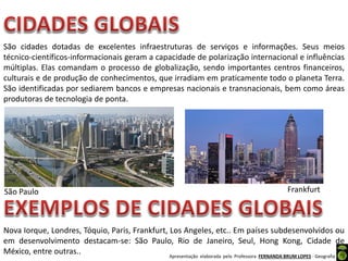 Apresentação elaborada pela Professora FERNANDA BRUM LOPES - Geografia
São cidades dotadas de excelentes infraestruturas de serviços e informações. Seus meios
técnico-científicos-informacionais geram a capacidade de polarização internacional e influências
múltiplas. Elas comandam o processo de globalização, sendo importantes centros financeiros,
culturais e de produção de conhecimentos, que irradiam em praticamente todo o planeta Terra.
São identificadas por sediarem bancos e empresas nacionais e transnacionais, bem como áreas
produtoras de tecnologia de ponta.
Nova Iorque, Londres, Tóquio, Paris, Frankfurt, Los Angeles, etc.. Em países subdesenvolvidos ou
em desenvolvimento destacam-se: São Paulo, Rio de Janeiro, Seul, Hong Kong, Cidade de
México, entre outras..
FrankfurtSão Paulo
 