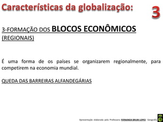 Apresentação elaborada pela Professora FERNANDA BRUM LOPES - Geografia
3-FORMAÇÃO DOS BLOCOS ECONÔMICOS
(REGIONAIS)
É uma forma de os países se organizarem regionalmente, para
competirem na economia mundial.
QUEDA DAS BARREIRAS ALFANDEGÁRIAS
 