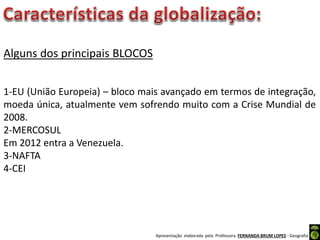 Apresentação elaborada pela Professora FERNANDA BRUM LOPES - Geografia
Alguns dos principais BLOCOS
1-EU (União Europeia) – bloco mais avançado em termos de integração,
moeda única, atualmente vem sofrendo muito com a Crise Mundial de
2008.
2-MERCOSUL
Em 2012 entra a Venezuela.
3-NAFTA
4-CEI
 