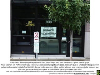 Apresentação elaborada pela Professora FERNANDA BRUM LOPES - Geografia
Se você está desempregado e precisa de uma roupa limpa para uma entrevista, a gente lava de graça."
Plaza Cleaners em Portland começou a ajudar pessoas desempregadas em 2009, época em que os Estados Unidos passavam
pela crise financeira iniciada final de 2007. Desde então, essa tem sido a política adotada pela empresa, ajudar pessoas que
precisam, para que consigam superar as dificuldades pelas quais veem passando.
Fonte: http://www.forbes.com/sites/jmaureenhenderson/2012/06/26/recessionary-acts-of-kindness-how-businesses-are-reaching-out-to-the-unemployed/
 