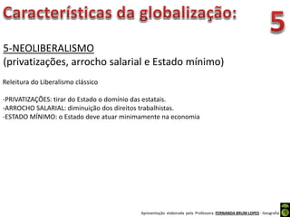 Apresentação elaborada pela Professora FERNANDA BRUM LOPES - Geografia
5-NEOLIBERALISMO
(privatizações, arrocho salarial e Estado mínimo)
Releitura do Liberalismo clássico
-PRIVATIZAÇÕES: tirar do Estado o domínio das estatais.
-ARROCHO SALARIAL: diminuição dos direitos trabalhistas.
-ESTADO MÍNIMO: o Estado deve atuar minimamente na economia
 