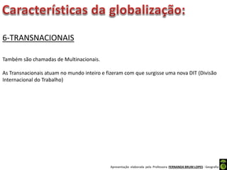 Apresentação elaborada pela Professora FERNANDA BRUM LOPES - Geografia
6-TRANSNACIONAIS
Também são chamadas de Multinacionais.
As Transnacionais atuam no mundo inteiro e fizeram com que surgisse uma nova DIT (Divisão
Internacional do Trabalho)
 