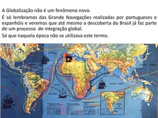 Apresentação elaborada pela Professora FERNANDA BRUM LOPES - Geografia
A Globalização não é um fenômeno novo.
É só lembramos das Grande Navegações realizadas por portugueses e
espanhóis e veremos que até mesmo a descoberta do Brasil já faz parte
de um processo de integração global.
Só que naquela época não se utilizava este termo.
 