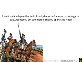 Apresentação elaborada pela Professora FERNANDA BRUM LOPES - Geografia
A notícia da independência do Brasil, demorou 3 meses para chegar ao
país. Aconteceu em setembro e chegou apenas no Natal.
 