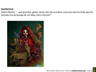 Apresentação elaborada pela Professora FERNANDA BRUM LOPES - Geografia
FANTÁSTICO
(Glória Maria): "...que gracinha, gente. Vocês não vão acreditar, mas essa menina linda aqui foi
retirada viva da barriga de um lobo, não é mesmo?"
 