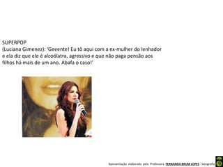 Apresentação elaborada pela Professora FERNANDA BRUM LOPES - Geografia
SUPERPOP
(Luciana Gimenez): ‘Geeente! Eu tô aqui com a ex-mulher do lenhador
e ela diz que ele é alcoólatra, agressivo e que não paga pensão aos
filhos há mais de um ano. Abafa o caso!’
 