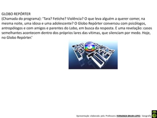 Apresentação elaborada pela Professora FERNANDA BRUM LOPES - Geografia
GLOBO REPÓRTER
(Chamada do programa): ‘Tara? Fetiche? Violência? O que leva alguém a querer comer, na
mesma noite, uma idosa e uma adolescente? O Globo Repórter conversou com psicólogos,
antropólogos e com amigos e parentes do Lobo, em busca da resposta. E uma revelação: casos
semelhantes acontecem dentro dos próprios lares das vítimas, que silenciam por medo. Hoje,
no Globo Repórter.’
 