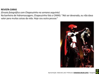 Apresentação elaborada pela Professora FERNANDA BRUM LOPES - Geografia
REVISTA CARAS
(Ensaio fotográfico com Chapeuzinho na semana seguinte)
Na banheira de hidromassagem, Chapeuzinho fala a CARAS: "Até ser devorada, eu não dava
valor para muitas coisas da vida. Hoje sou outra pessoa.“
 