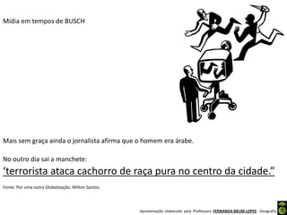 Apresentação elaborada pela Professora FERNANDA BRUM LOPES - Geografia
Mídia em tempos de BUSCH
Mais sem graça ainda o jornalista afirma que o homem era árabe.
No outro dia sai a manchete:
‘terrorista ataca cachorro de raça pura no centro da cidade.”
Fonte: Por uma outra Globalização. Milton Santos.
 