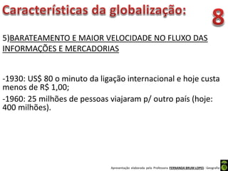Apresentação elaborada pela Professora FERNANDA BRUM LOPES - Geografia
5)BARATEAMENTO E MAIOR VELOCIDADE NO FLUXO DAS
INFORMAÇÕES E MERCADORIAS
-1930: US$ 80 o minuto da ligação internacional e hoje custa
menos de R$ 1,00;
-1960: 25 milhões de pessoas viajaram p/ outro país (hoje:
400 milhões).
 