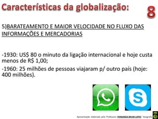 Apresentação elaborada pela Professora FERNANDA BRUM LOPES - Geografia
5)BARATEAMENTO E MAIOR VELOCIDADE NO FLUXO DAS
INFORMAÇÕES E MERCADORIAS
-1930: US$ 80 o minuto da ligação internacional e hoje custa
menos de R$ 1,00;
-1960: 25 milhões de pessoas viajaram p/ outro país (hoje:
400 milhões).
 