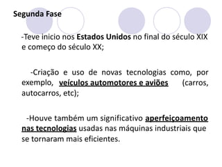 Segunda Fase
-Teve inicio nos Estados Unidos no final do século XIX
e começo do século XX;
-Criação
exemplo,
e uso de novas tecnologias como, por
veículos automotores e aviões (carros,
autocarros, etc);
-Houve também um significativo aperfeiçoamento
nas tecnologias usadas nas máquinas industriais que
se tornaram mais eficientes.
 