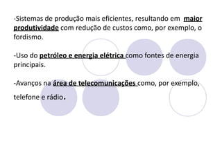-Sistemas de produção mais eficientes, resultando em maior
produtividade com redução de custos como, por exemplo, o
fordismo.
-Uso do petróleo e energia elétrica como fontes de energia
principais.
-Avanços na área de telecomunicações como, por exemplo,
telefone e rádio.
 