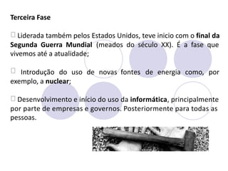 Terceira Fase
Liderada também pelos Estados Unidos, teve inicio com o final da
Segunda Guerra Mundial
vivemos até a atualidade;
(meados do século XX). É a fase que
Introdução do uso de novas fontes de energia como, por
exemplo, a nuclear;
Desenvolvimento e início do uso da informática, principalmente
por parte de empresas e governos. Posteriormente para todas as
pessoas.
 