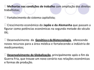 Melhorias nas condições de trabalho com ampliação dos direitos
trabalhistas;
Fortalecimento do sistema capitalista;
Crescimento económico do Japão e da Alemanha que passam a
figurar como potências económicas na segunda metade do século
XX;
Desenvolvimento da Genética e da Biotecnologia, oferecendo
novos recursos para a área médica e fortalecendo a indústria de
medicamentos;
Desenvolvimento da Globalização, principalmente após o fim da
Guerra Fria, que trouxe um novo cenário nas relações económicas
e formas de produção.
 