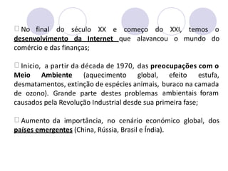 No final do século XX e começo do XXI, temos o
desenvolvimento da Internet que alavancou o mundo do
comércio e das finanças;
Inicio, a partir da década de 1970, das preocupações com o
Meio Ambiente (aquecimento global, efeito estufa,
desmatamentos, extinção de espécies animais, buraco na camada
ambientais foram
de ozono). Grande parte destes problemas
causados pela Revolução Industrial desde sua primeira fase;
Aumento da importância, no cenário económico global, dos
países emergentes (China, Rússia, Brasil e Índia).
 