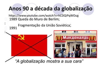 Anos 90 a década da globalização
https://www.youtube.com/watch?v=hCDQiPqWOug
1989
:
1991
:
Queda do Muro de Berlim;
União Soviética;
Fragmentação da
“A globalização mostra a sua cara”
 