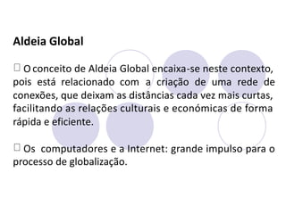 Aldeia Global
O
pois
conceito de Aldeia Global encaixa-se neste contexto,
está relacionado com a criação de uma rede de
conexões, que deixam as distâncias cada vez mais curtas,
facilitando as relações culturais e económicas de forma
rápida e eficiente.
Os computadores e a Internet: grande impulso para o
processo de globalização.
 