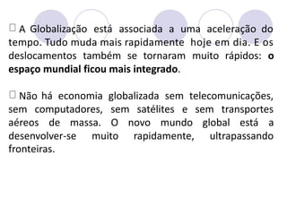 A Globalização está associada a uma aceleração do
tempo. Tudo muda mais rapidamente hoje em dia. E os
deslocamentos também se tornaram muito rápidos: o
espaço mundial ficou mais integrado.
Não há economia globalizada sem telecomunicações,
sem computadores, sem satélites e sem transportes
aéreos de massa. O novo mundo global está a
desenvolver-se
fronteiras.
muito rapidamente, ultrapassando
 