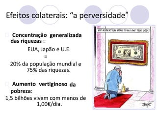 Efeitos colaterais: “a perversidade”
Concentração
das riquezas :
generalizada
EUA, Japão e U.E.
=
20% da população mundial
75% das riquezas.
e
Aumento
pobreza:
vertiginoso da
1,5 bilhões vivem com menos de
1,00€/dia.
 