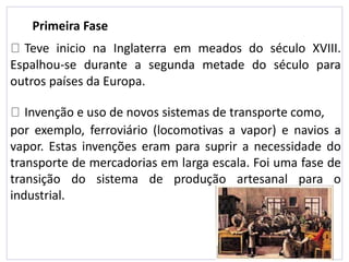 Primeira Fase
Teve inicio na Inglaterra em meados do século XVIII.
Espalhou-se durante a segunda metade do século para
outros países da Europa.
Invenção e uso de novos sistemas de transporte como,
por exemplo, ferroviário (locomotivas a vapor) e navios a
vapor. Estas invenções eram para suprir a necessidade do
transporte de mercadorias em larga escala. Foi uma fase de
transição do sistema de produção artesanal para o
industrial.
 