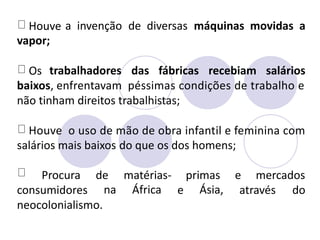 Houve
vapor;
a invenção de diversas máquinas movidas a
Os trabalhadores das fábricas recebiam salários
baixos, enfrentavam péssimas condições de trabalho e
não tinham direitos trabalhistas;
Houve o uso de mão de obra infantil e feminina com
salários mais baixos do que os dos homens;
Procura de
na
matérias-
África
primas
Ásia,
e mercados
consumidores e através do
neocolonialismo.
 
