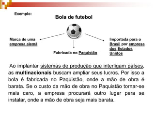 Exemplo:Bola de futebolMarca de uma empresa alemãImportada para o Brasil por empresa dosEstados UnidosFabricada no Paquistão Ao implantar sistemas de produção que interligam países, as multinacionais buscam ampliar seus lucros. Por isso a bola é fabricada no Paquistão, onde a mão de obra é barata. Se o custo da mão de obra no Paquistão tornar-se mais caro, a empresa procurará outro lugar para se instalar, onde a mão de obra seja mais barata.