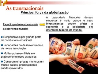 As transnacionaisPrincipal força da globalizaçãoA capacidade financeira dessas empresas é muito grande e seus investimentos podem afetar a economia e a sociedade em diferentes lugares do mundo.Papel importante no comando da economia mundial Responsáveis por grande parte do comércio internacional Importantes no desenvolvimento de novas tecnologias Muitas possuem filiais em praticamente todos os países Compram empresas menores em muitos países, principalmente subdesenvolvidos.
