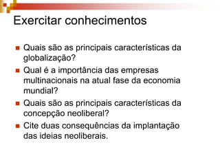 Os movimentos contra a globalização neoliberal Vários movimentos da sociedade passaram a se posicionar contra a nova organização do sistema econômico internacional apoiado no neoliberalismo e a denunciar os problemas dela decorrentes.Mostram a necessidade de re-estruturar as políticas de organismos internacionais, que contribuem para acentuar as desigualdades entre os países ricos e pobres.Os movimentos e as ONGs formam redes internacionais que se articulam com o apoio de recursos tecnológicos, que são a marca do processo de globalização. Sem esses recursos seria difícil mobilizar pessoas, difundir suas idéias e organizar manifestações contrárias à globalização.