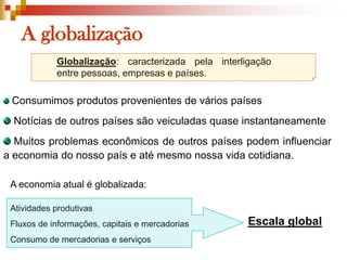 A globalizaçãoGlobalização: caracterizada pela interligação entre pessoas, empresas e países.Consumimos produtos provenientes de vários países Notícias de outros países são veiculadas quase instantaneamente Muitos problemas econômicos de outros países podem influenciar a economia do nosso país e até mesmo nossa vida cotidiana.A economia atual é globalizada:Atividades produtivasFluxos de informações, capitais e mercadoriasConsumo de mercadorias e serviçosEscala global