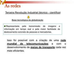As redesTerceira Revolução Industrial (técnico - científica)Base tecnológica da globalização Representada pela transmissão de imagens e informação em tempo real e pela maior facilidade de deslocamento concreto de pessoas e mercadorias.Isso foi possível com a criação de uma rede mundial de telecomunicações e com o desenvolvimento de meios de transportecada vez mais eficientes. 