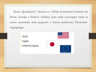 Nesta “glocalização” destaca-se a Tríade Económica (América do
Norte, Europa e Sudeste Asiático) para onde convergem todas as
outras economias mais pequenas e menos poderosas: Economia-
Arquipélago.
 