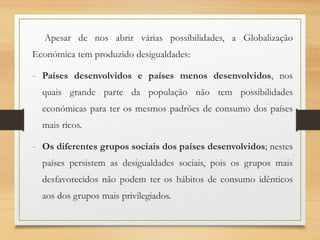 Apesar de nos abrir várias possibilidades, a Globalização
Económica tem produzido desigualdades:
- Países desenvolvidos e países menos desenvolvidos, nos
quais grande parte da população não tem possibilidades
económicas para ter os mesmos padrões de consumo dos países
mais ricos.
- Os diferentes grupos sociais dos países desenvolvidos; nestes
países persistem as desigualdades sociais, pois os grupos mais
desfavorecidos não podem ter os hábitos de consumo idênticos
aos dos grupos mais privilegiados.
 