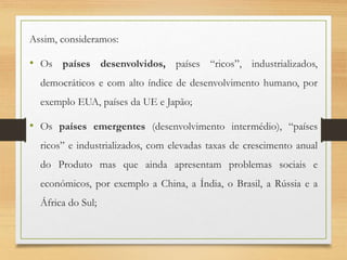Assim, consideramos:
• Os países desenvolvidos, países “ricos”, industrializados,
democráticos e com alto índice de desenvolvimento humano, por
exemplo EUA, países da UE e Japão;
• Os países emergentes (desenvolvimento intermédio), “países
ricos” e industrializados, com elevadas taxas de crescimento anual
do Produto mas que ainda apresentam problemas sociais e
económicos, por exemplo a China, a Índia, o Brasil, a Rússia e a
África do Sul;
 