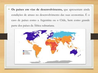 • Os países em vias de desenvolvimento, que apresentam ainda
condições de atraso no desenvolvimento das suas economias. É o
caso de países como a Argentina ou o Chile, bem como grande
parte dos países da África subsariana.
 